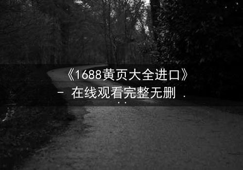 《1688黄页大全进口》- 在线观看完整无删 - 揭开隐藏的跨国阴谋