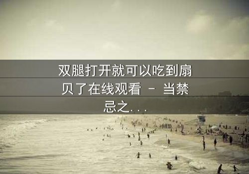 双腿打开就可以吃到扇贝了在线观看 - 当禁忌之门开启,欲望与救赎的终极对决!