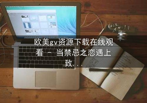 欧美gv资源下载在线观看 - 当禁忌之恋遇上致命交易,谁能全身而退?
