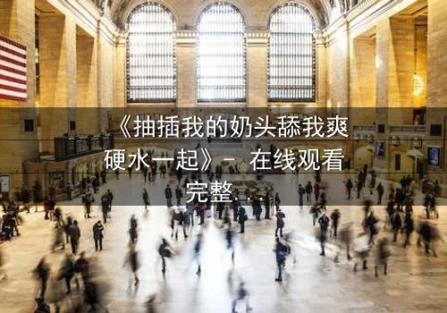 《抽插我的奶头舔我爽硬水一起》- 在线观看完整版 - 当禁忌之恋遇上致命诱惑