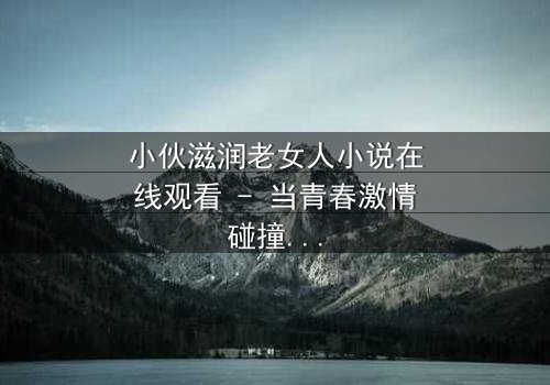 小伙滋润老女人小说在线观看 - 当青春激情碰撞中年危机,一场禁忌之恋如何改写命运?