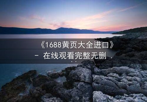 《1688黄页大全进口》- 在线观看完整无删 - 揭开进口贸易背后的致命陷阱