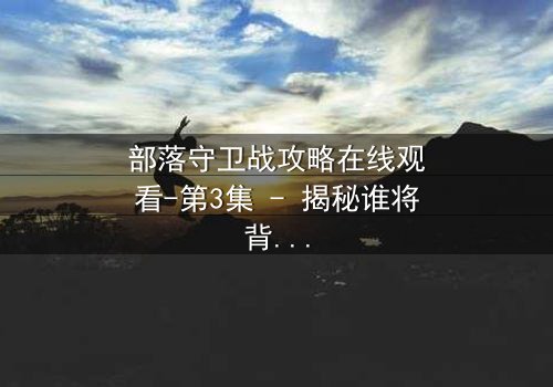 部落守卫战攻略在线观看-第3集 - 揭秘谁将背叛部落?