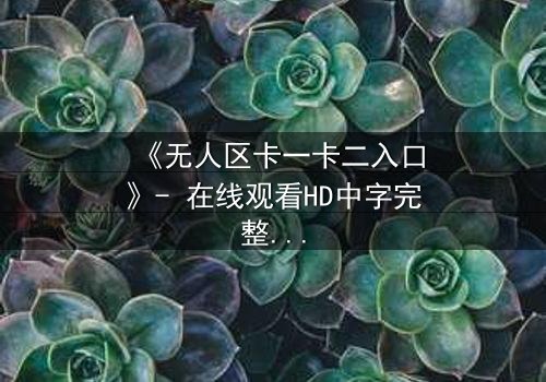 《无人区卡一卡二入口》- 在线观看HD中字完整无删 - 揭开生存与背叛的终极谜局