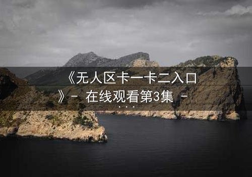 《无人区卡一卡二入口》- 在线观看第3集 - 揭开隐藏的生存密码
