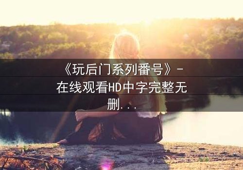 《玩后门系列番号》- 在线观看HD中字完整无删 - 当秘密成为唯一的出口