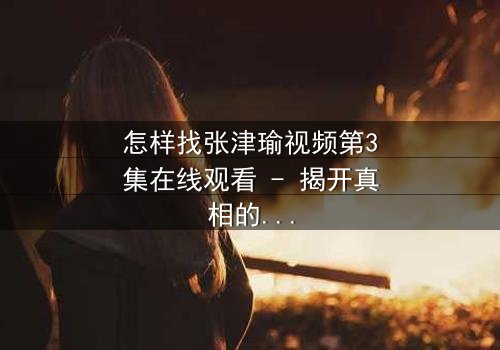 怎样找张津瑜视频第3集在线观看 - 揭开真相的钥匙,你敢点开吗