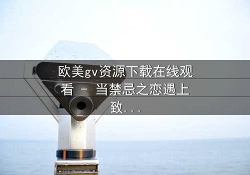 欧美gv资源下载在线观看 - 当禁忌之恋遇上致命交易,谁能全身而退?