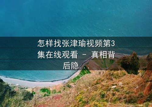 怎样找张津瑜视频第3集在线观看 - 真相背后隐藏的惊天秘密