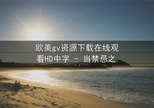 欧美gv资源下载在线观看HD中字 - 当禁忌之恋遇上权力游戏,谁将主宰结局?