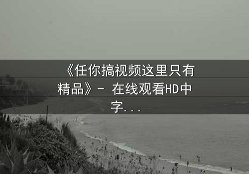 《任你搞视频这里只有精品》- 在线观看HD中字 - 当秘密视频引爆生死危机