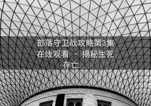 部落守卫战攻略第3集在线观看 - 揭秘生死存亡的终极抉择