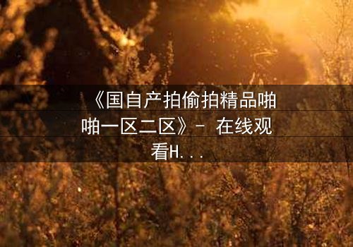 《国自产拍偷拍精品啪啪一区二区》- 在线观看HD中字 - 当秘密镜头对准了最信任的人