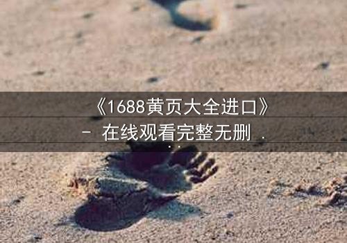 《1688黄页大全进口》- 在线观看完整无删 - 揭开数字迷宫的致命交易
