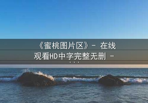 《蜜桃图片区》- 在线观看HD中字完整无删 - 当虚拟与现实交织,谁在背后操控一切?