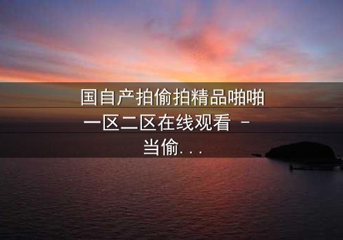 国自产拍偷拍精品啪啪一区二区在线观看 - 当偷拍镜头成为复仇武器,谁才是真正的猎物?