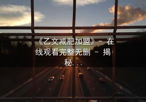 《乙文减肥加盟》- 在线观看完整无删 - 揭秘加盟背后的致命陷阱