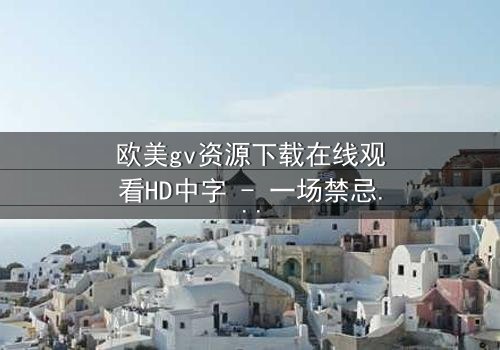 欧美gv资源下载在线观看HD中字 - 一场禁忌之恋的视觉盛宴