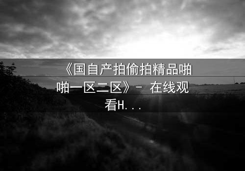 《国自产拍偷拍精品啪啪一区二区》- 在线观看HD中字 - 当秘密镜头对准你的生活