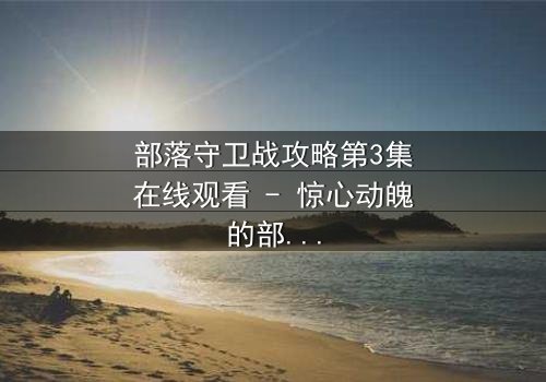 部落守卫战攻略第3集在线观看 - 惊心动魄的部落生死战