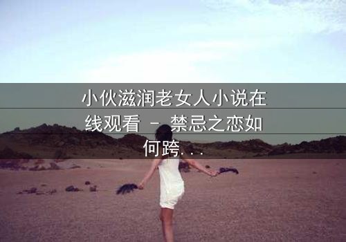 小伙滋润老女人小说在线观看 - 禁忌之恋如何跨越世俗鸿沟?