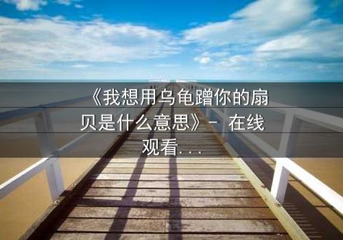 《我想用乌龟蹭你的扇贝是什么意思》- 在线观看完整版 - 揭开禁忌隐喻背后的真相