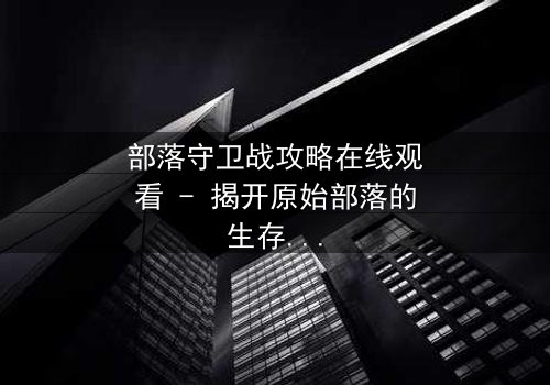 部落守卫战攻略在线观看 - 揭开原始部落的生存密码,你敢挑战吗?