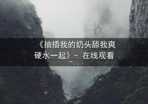 《抽插我的奶头舔我爽硬水一起》- 在线观看 - 当禁忌之恋遇上致命诱惑