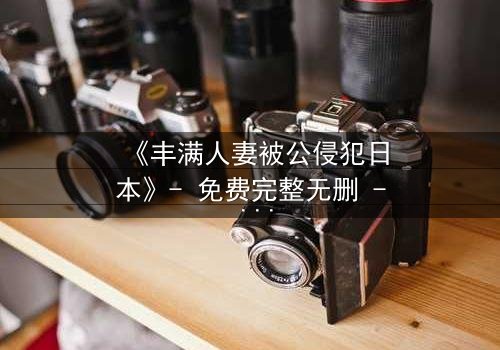 《丰满人妻被公侵犯日本》- 免费完整无删 - 第3集HD中字