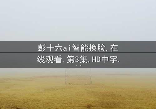 《彭十六ai智能换脸》- 在线观看 - 第3集