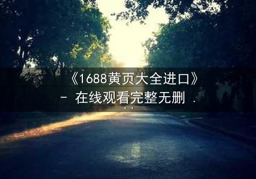 《1688黄页大全进口》- 在线观看完整无删 - 揭开数字迷宫的致命交易