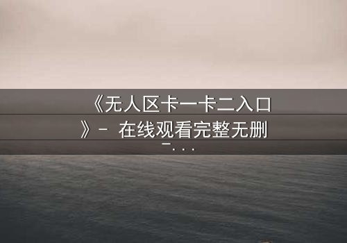 《无人区卡一卡二入口》- 在线观看完整无删 - 揭秘隐藏的生存密码