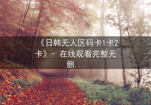 《日韩无人区码卡1卡2卡》- 在线观看完整无删 - 一场人性与生存的极限考验