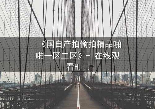 《国自产拍偷拍精品啪啪一区二区》- 在线观看HD中字 - 当秘密镜头对准了最信任的人