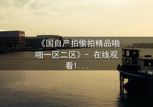 《国自产拍偷拍精品啪啪一区二区》- 在线观看1080P超清完整无删 - 揭开隐秘镜头的真相