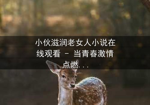 小伙滋润老女人小说在线观看 - 当青春激情点燃中年荒芜,禁忌之恋如何改写命运?