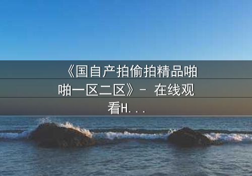 《国自产拍偷拍精品啪啪一区二区》- 在线观看HD中字完整无删 - 当秘密镜头对准了最亲密的人