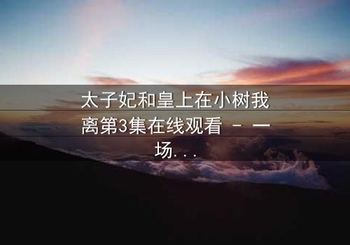 太子妃和皇上在小树我离第3集在线观看 - 一场宫廷禁忌之恋的终极抉择