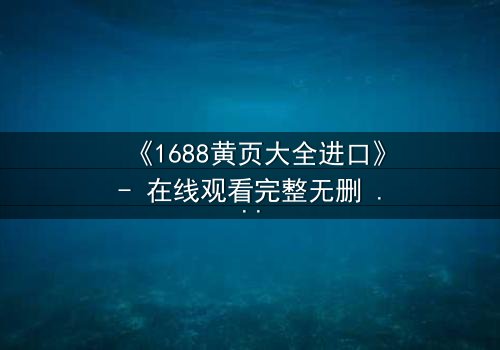 《1688黄页大全进口》- 在线观看完整无删 - 揭开跨国商战的致命陷阱