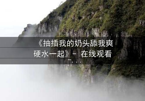 《抽插我的奶头舔我爽硬水一起》- 在线观看 - 当禁忌之恋遇上致命诱惑