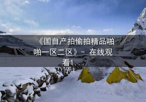 《国自产拍偷拍精品啪啪一区二区》- 在线观看1080P超清完整无删 - 当秘密镜头对准了最亲密的人