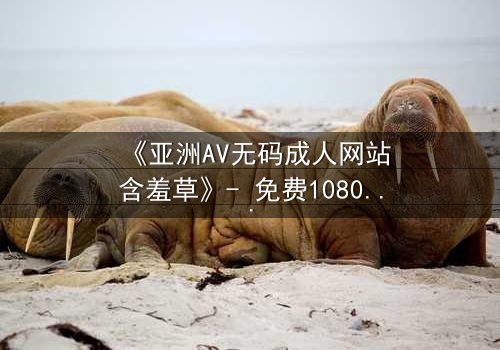 《亚洲AV无码成人网站含羞草》- 免费1080P超清 - 完整无删第3集