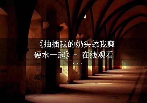 《抽插我的奶头舔我爽硬水一起》- 在线观看 - 当禁忌之欲撕裂理智的边界