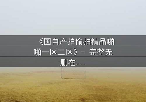 《国自产拍偷拍精品啪啪一区二区》- 完整无删在线观看 - 当镜头背后藏着不为人知的秘密