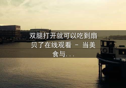 双腿打开就可以吃到扇贝了在线观看 - 当美食与欲望交织,谁能抵挡这场感官盛宴?