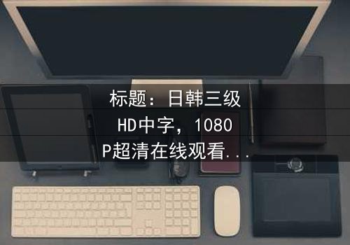 标题:日韩三级HD中字,1080P超清在线观看 - 一场跨越国界的伦理风暴