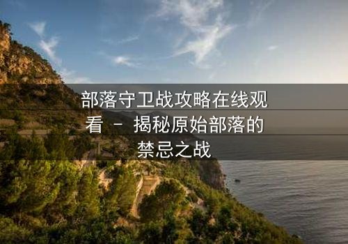 部落守卫战攻略在线观看 - 揭秘原始部落的禁忌之战