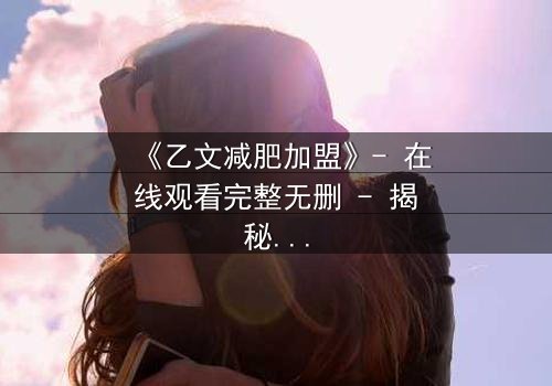 《乙文减肥加盟》- 在线观看完整无删 - 揭秘加盟背后的惊天骗局