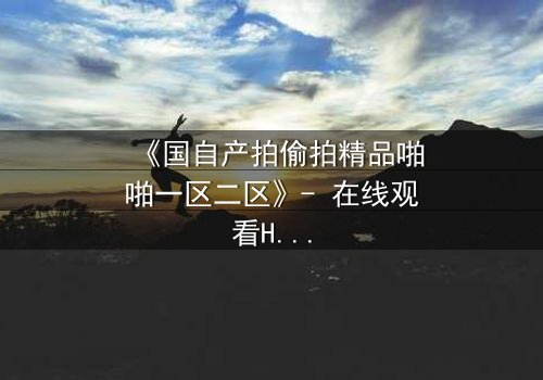 《国自产拍偷拍精品啪啪一区二区》- 在线观看HD中字 - 当偷拍镜头揭开人性深渊