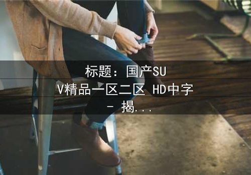 标题:国产SUV精品一区二区 HD中字 - 揭秘国产SUV背后的惊悚秘密